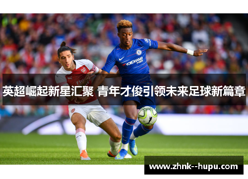 英超崛起新星汇聚 青年才俊引领未来足球新篇章