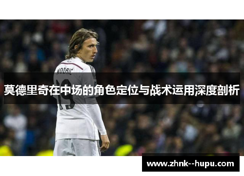 莫德里奇在中场的角色定位与战术运用深度剖析 莫德里奇在中场的角色定位与战术运用深度剖析