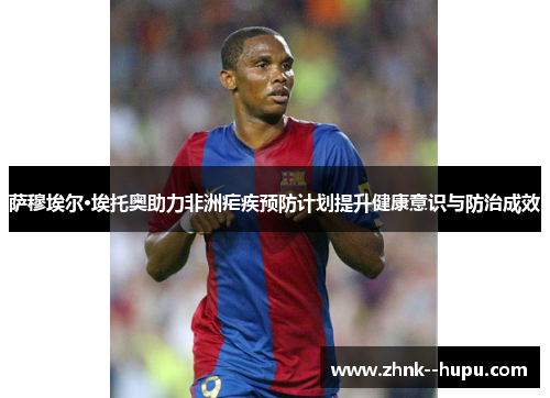 萨穆埃尔·埃托奥助力非洲疟疾预防计划提升健康意识与防治成效 萨穆埃尔·埃托奥助力非洲疟疾预防计划提升健康意识与防治成效