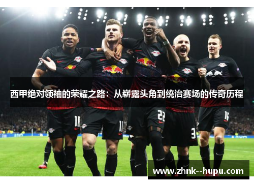 西甲绝对领袖的荣耀之路：从崭露头角到统治赛场的传奇历程
