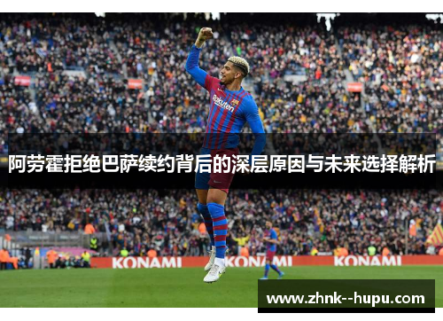 阿劳霍拒绝巴萨续约背后的深层原因与未来选择解析