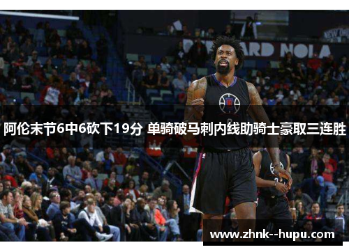 阿伦末节6中6砍下19分 单骑破马刺内线助骑士豪取三连胜