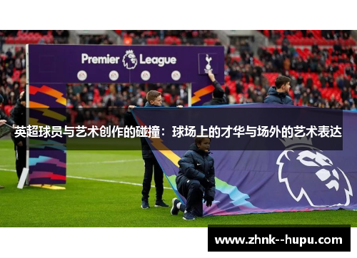英超球员与艺术创作的碰撞：球场上的才华与场外的艺术表达