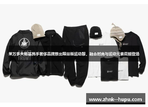 莱万多夫斯基携手奢侈品牌推出限量版运动服，融合时尚与运动元素震撼登场