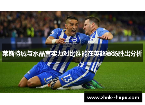 莱斯特城与水晶宫实力对比谁能在英超赛场胜出分析 莱斯特城与水晶宫实力对比谁能在英超赛场胜出分析