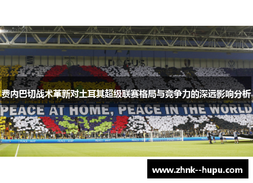 费内巴切战术革新对土耳其超级联赛格局与竞争力的深远影响分析
