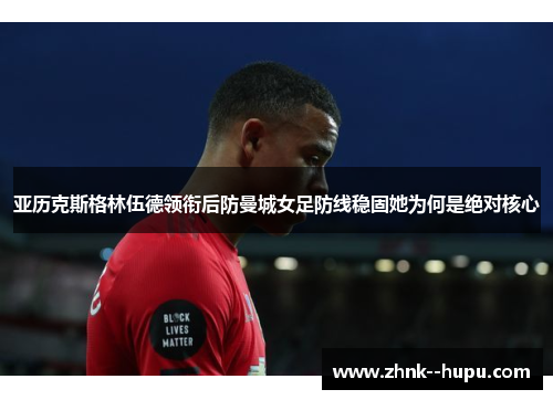 亚历克斯格林伍德领衔后防曼城女足防线稳固她为何是绝对核心
