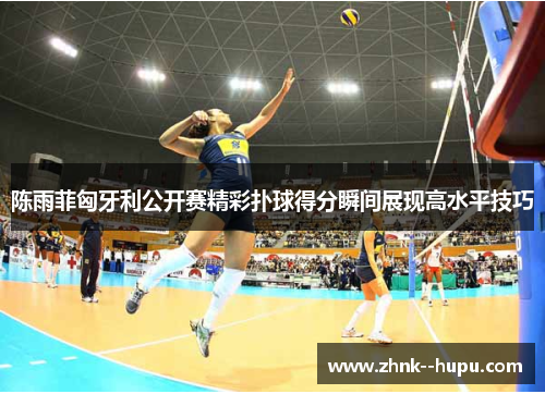 陈雨菲匈牙利公开赛精彩扑球得分瞬间展现高水平技巧