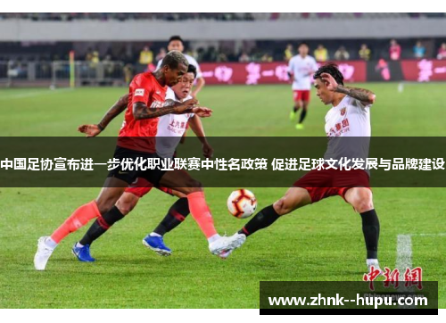 中国足协宣布进一步优化职业联赛中性名政策 促进足球文化发展与品牌建设 中国足协宣布进一步优化职业联赛中性名政策 促进足球文化发展与品牌建设